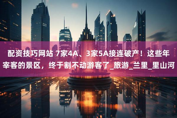 配资技巧网站 7家4A、3家5A接连破产！这些年宰客的景区，终于割不动游客了_旅游_兰里_里山河