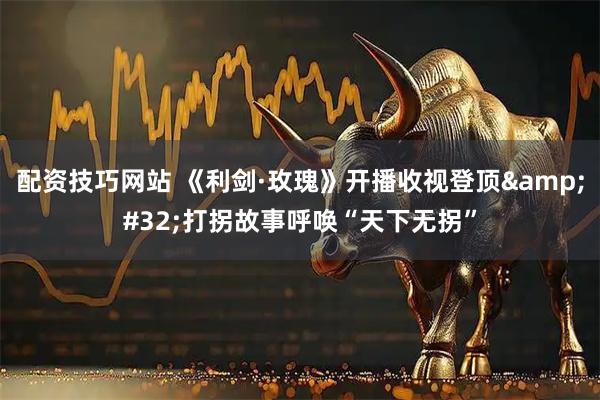 配资技巧网站 《利剑·玫瑰》开播收视登顶 打拐故事呼唤“天下无拐”