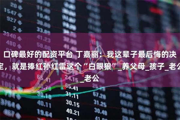 口碑最好的配资平台 丁嘉丽：我这辈子最后悔的决定，就是捧红孙红雷这个“白眼狼”_养父母_孩子_老公