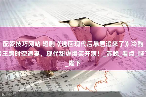 配资技巧网站 短剧《逃回现代后暴君追来了》冷酷帝王跨时空追妻，现代甜虐爆笑开演！_苏晚_看点_陛下