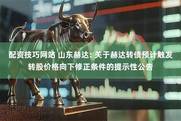 配资技巧网站 山东赫达: 关于赫达转债预计触发转股价格向下修正条件的提示性公告