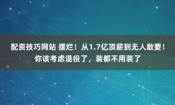 配资技巧网站 摆烂！从1.7亿顶薪到无人敢要！你该考虑退役了，装都不用装了
