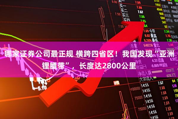 哪家证券公司最正规 横跨四省区！我国发现“亚洲锂腰带”，长度达2800公里