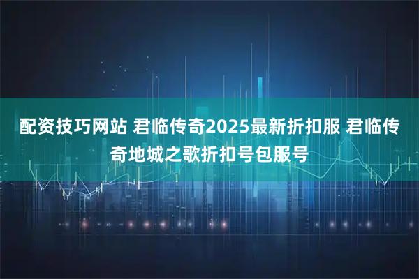 配资技巧网站 君临传奇2025最新折扣服 君临传奇地城之歌折扣号包服号