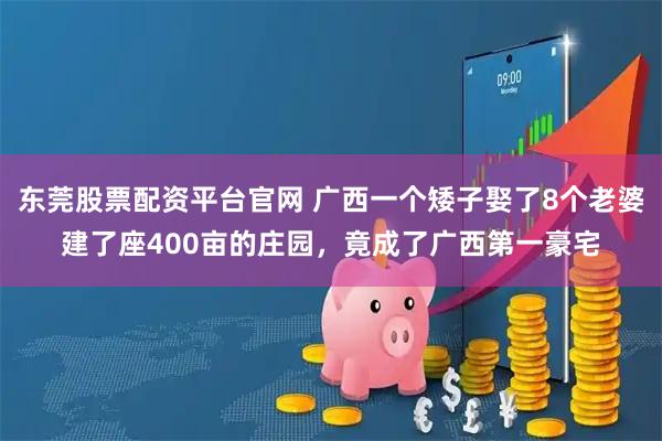 东莞股票配资平台官网 广西一个矮子娶了8个老婆建了座400亩的庄园，竟成了广西第一豪宅