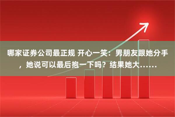哪家证券公司最正规 开心一笑：男朋友跟她分手，她说可以最后抱一下吗？结果她大……