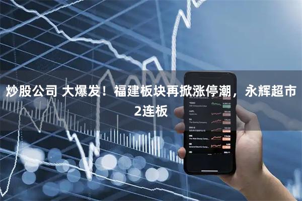 炒股公司 大爆发！福建板块再掀涨停潮，永辉超市2连板